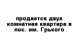 продается двух комнатная квартира в пос. им. Грького